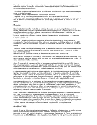 Se pueden adquirir bienes de producción extranjera sin pagar los impuestos regulares, a condición de que
el material adquirido se use para la producción o ensamblaje de un producto que será exportado. Los
beneficios de estas áreas incluyen:

* Impuestos aduaneros pospuestos durante 180 días desde el momento en el que el bien deja el área para
entrar en otro país europeo.
* Los bienes pueden ser transformados sin limitaciones aduaneras.
* Exención total de cualquier impuesto sobre productos procedentes de un tercer país.
* La ley que regula las zonas francas permite a una empresa, de cualquier nacionalidad, contratar mano de
obra de la misma nacionalidad ajustándose a las leyes que regulan el mercado de trabajo del país de
origen.

Mercadeo:

El comprador italiano se fija en el estilo, la calidad y el servicio, pero es muy importante el precio de
entrega. Es necesario invertir en nuevas técnicas de manejo, investigación, publicidad y equipos con el fin
de satisfacer a los consumidores italianos. Los mecanismos más utilizados para la publicidad son:
periódicos, revistas, radio y televisión.
El uso de los medios de comunicación es el siguiente: Periódicos 35%; radio y televisión 22%; películas
2%; otros métodos 6%.

Periódicos y revistas: Los periódicos trabajan de cerca con la publicidad de las firmas, italianas y
extranjeras. De 90 periódicos diarios en Italia, solamente una docena se distribuye a través del país, 230
son italianos y aunque circulan en Italia los periódicos extranjeros, sólo cerca de 20 tienen una circulación
grande.

Televisión: Italia es servida por tres redes públicas de la televisión manejadas por Radiotelevisione Italiana
(RAI). Las tres redes llevan anuncios en programas todo el día. Existen también 4 estaciones privadas a
nivel nacional importantes.
Además, unas 100 estaciones privadas de la televisión se licencian para difusión local.

Radio: Hay tres estaciones de radio de RAI. Éstas están en el aire por más de 340 horas semanales, y hay
tiempo comercial disponible. Además de las tres redes, hay centenares de estaciones de radio locales y de
varias estaciones privadas nacionales.

Cines: El uso amplio de los clips en el cine se hace para anunciar publicidad. Hay unos 10.000 cines en
Italia y muchos proyectan regularmente la publicidad. Las tarifas para anunciar varían según la época y la
clase de publicidad. La publicidad se muestra durante cada interrupción. Por lo tanto, este medio se puede
utilizar para alcanzar un mercado amplio a través de los estratos económicos.

Carteles y carteleras: La publicidad de cartel es manejada por un número de compañías especializadas, al
igual que las señales luminosas que anuncian, está conforme a regulaciones especiales. El anuncio del
cartel en las paredes, a lo largo de las calles, en coches de la calle, en los megabuses, y en otros medios
de transporte, se utiliza para alcanzar el mercado de consumo. Los carteles y las carteleras están sujetas a
la probación de autoridades provinciales y al pago de un impuesto sobre la publicidad de cartel.

Aviadores de demostración: La propaganda del Window de demostración se utiliza extensivamente en
Italia. Las visualizaciones son generalmente atractivas y se hacen y muestran los precios de los items para
la venta. Los avisos por avión están en auge, y las banderas de la calle se utilizan también para las
ocasiones especiales. Los altavoces se utilizan para la propaganda en los acontecimientos que divierten.
La publicidad directa, con la distribución de regalos, las muestras, y los cupones de la reducción de precio,
se utilizan con frecuencia para motivar a los consumidores.

Ferias Comerciales: Las exposiciones son un método rentable para incorporarse a un mercado extranjero y
para lograr contactos con una amplia gama de compradores interesados en un sector industrial
determinado. Los profesionales de las ventas encuentran que las ferias comerciales atraen la atención
extensa del comprador y se pueden utilizar con frecuencia para calibrar la aceptación y la tasación de
productos nuevos y el entorno competitivo. En el curso de algunos días, un principiante del mercado puede
generar perspectivas más calificadas y motivadas que usando cualquier otro tipo de venta de contacto.
También, las ferias son útiles para encontrar un agente, un distribuidor, o un representante.

MEDIOS DE PAGO:

A pesar de que las diferencias en los medios de pago en los distintos países europeos no pueden ser muy
grandes, la realidad es que en Italia hay ciertos contrastes con respecto al resto de países.
Los plazos de cobro son, según un estudio de Duns&Bradstreet , los mas altos de Europa, alcanzando muy
frecuentemente los 90 o 120 días. A estos plazos debemos añadirles los más que frecuentes retrasos, así
 