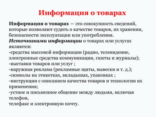 Информация о товарах
Информация о товарах — это совокупность сведений,
которые позволяют судить о качестве товаров, их хранении,
безопасности эксплуатации или употребления.
Источниками информации о товарах или услугах
являются:
-средства массовой информации (радио, телевидение,
электронные средства коммуникации, газеты и журналы);
-выставки товаров или услуг ;
-наружная реклама (рекламные щиты, вывески и т. д.);
-символы на этикетках, вкладышах, упаковках ;
-инструкции с описанием качества товаров и технологии их
применения;
-устное и письменное общение между людьми, включая
телефон,
телефакс и электронную почту.

 