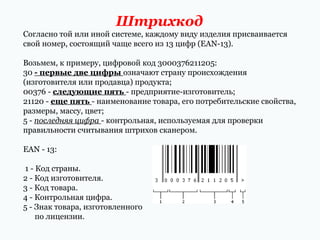 Штрихкод
Согласно той или иной системе, каждому виду изделия присваивается
свой номер, состоящий чаще всего из 13 цифр (EAN­13).
Возьмем, к примеру, цифровой код 3000376211205:
30 - первые две цифры означают страну происхождения
(изготовителя или продавца) продукта;
00376 ­ следующие пять ­ предприятие­изготовитель;
21120 ­ еще пять ­ наименование товара, его потребительские свойства,
размеры, массу, цвет;
5 ­ последняя цифра ­ контрольная, используемая для проверки
правильности считывания штрихов сканером.
EAN ­ 13:
1 ­ Код страны.
2 ­ Код изготовителя.
3 ­ Код товара.
4 ­ Контрольная цифра.
5 ­ Знак товара, изготовленного
по лицензии.

 