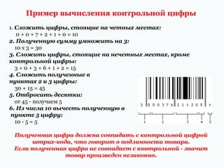 Пример вычисления контрольной цифры
1. Сложить цифры, стоящие на четных местах:
0 + 0 + 7 + 2 + 1 + 0 = 10
2. Полученную сумму умножить на 3:
10 х 3 = 30
3. Сложить цифры, стоящие на нечетных местах, кроме
контрольной цифры:
3 + 0 + 3 + 6 + 1 + 2 = 15
4. Сложить полученные в
пунктах 2 и 3 цифры:
30 + 15 = 45
5. Отбросить десятки:
от 45 - получаем 5
6. Из числа 10 вычесть полученную в
пункте 5 цифру:
10 - 5 = 5
Полученная цифра должна совпадать с контрольной цифрой
штрих-кода, что говорит о подлинности товара.
Если полученная цифра не совпадает с контрольной - значит
товар произведен незаконно.

 