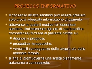 PPRROOCCEESSSSOO IINNFFOORRMMAATTIIVVOO 
 IIll ccoonnsseennssoo aallll’’aattttoo ssaanniittaarriioo ppuuòò eesssseerree pprreessttaattoo 
ssoolloo pprreevviiaa aaddeegguuaattaa iinnffoorrmmaazziioonnee aall ppaazziieennttee 
 aattttrraavveerrssoo llaa qquuaallee iill mmeeddiiccoo ((ee ll’’ooppeerraattoorree 
ssaanniittaarriioo,, lliimmiittaattaammeennttee aaggllii aattttii ddii ssuuaa ssppeecciiffiiccaa 
ccoommppeetteennzzaa)) ffoorrnniissccee aall ppaazziieennttee nnoottiizziiee ssuu:: 
 ddiiaaggnnoossii ee pprrooggnnoossii,, 
 pprroossppeettttiivvee tteerraappeeuuttiicchhee,, 
 vveerroossiimmiillii ccoonnsseegguueennzzee ddeellllaa tteerraappiiaa ee//oo ddeellllaa 
mmaannccaattaa tteerraappiiaa,, 
 aall ffiinnee ddii pprroommuuoovveerrnnee uunnaa sscceellttaa ppiieennaammeennttee 
aauuttoonnoommaa ee ccoonnssaappeevvoollee.. 
 