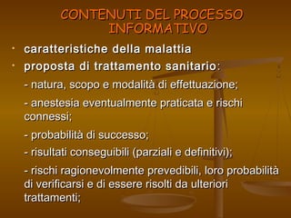 CCOONNTTEENNUUTTII DDEELL PPRROOCCEESSSSOO 
IINNFFOORRMMAATTIIVVOO 
• caratteristiche ddeellllaa mmaallaattttiiaa 
• pprrooppoossttaa ddii ttrraattttaammeennttoo ssaanniittaarriioo:: 
-- nnaattuurraa,, ssccooppoo ee mmooddaalliittàà ddii eeffffeettttuuaazziioonnee;; 
-- aanneesstteessiiaa eevveennttuuaallmmeennttee pprraattiiccaattaa ee rriisscchhii 
ccoonnnneessssii;; 
-- pprroobbaabbiilliittàà ddii ssuucccceessssoo;; 
-- rriissuullttaattii ccoonnsseegguuiibbiillii ((ppaarrzziiaallii ee ddeeffiinniittiivvii));; 
-- rriisscchhii rraaggiioonneevvoollmmeennttee pprreevveeddiibbiillii,, lloorroo pprroobbaabbiilliittàà 
ddii vveerriiffiiccaarrssii ee ddii eesssseerree rriissoollttii ddaa uulltteerriioorrii 
ttrraattttaammeennttii;; 
 