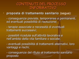 CCOONNTTEENNUUTTII DDEELL PPRROOCCEESSSSOO 
IINNFFOORRMMAATTIIVVOO 
• proposta di trattamento ssaanniittaarriioo (segue):: 
-- ccoonnsseegguueennzzee pprreevviissttee,, tteemmppoorraanneeee ee ppeerrmmaanneennttii,, 
eedd eevveennttuuaallii ppoossssiibbiilliittàà ddii rriissoolluuzziioonnee;; 
-- tteerraappiiee aassssoocciiaattee ee nneecceessssiittàà ddii eevveennttuuaallii 
ttrraattttaammeennttii ssuucccceessssiivvii;; 
-- ppoossssiibbiillii rriiccaadduuttee ssuullll’’aattttiivviittàà llaavvoorraattiivvaa ee 
nneellll’’aammbbiittoo ddeellllaa vviittaa ffaammiilliiaarree oo ssoocciiaallee;; 
-- eevveennttuuaallii ppoossssiibbiilliittàà ddii ttrraattttaammeennttii aalltteerrnnaattiivvii,, lloorroo 
vvaannttaaggggii ee rriisscchhii;; 
-- ccoonnsseegguueennzzee ddeell rriiffiiuuttoo aall ttrraattttaammeennttoo ssaanniittaarriioo 
pprrooppoossttoo 
 