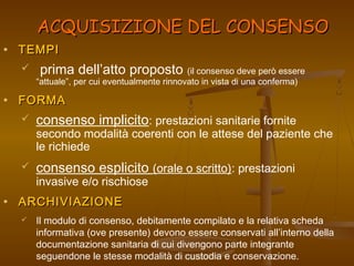 AACCQQUUIISSIIZZIIOONNEE DDEELL CCOONNSSEENNSSOO 
· TTEEMMPPII 
 prima dell’atto proposto (il consenso deve però essere 
“attuale”, per cui eventualmente rinnovato in vista di una conferma) 
· FFOORRMMAA 
 consenso implicito: prestazioni sanitarie fornite 
secondo modalità coerenti con le attese del paziente che 
le richiede 
 consenso esplicito (orale o scritto): prestazioni 
invasive e/o rischiose 
· AARRCCHHIIVVIIAAZZIIOONNEE 
 Il modulo di consenso, debitamente compilato e la relativa scheda 
informativa (ove presente) devono essere conservati all’interno della 
documentazione sanitaria di cui divengono parte integrante 
seguendone le stesse modalità di custodia e conservazione. 
