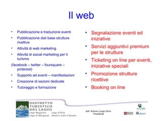 Il web
•   Pubblicazione e traduzione eventi        • Segnalazione eventi ed
•   Pubblicazione dati base strutture          iniziative
    ricettive
•   Attività di web marketing                • Servizi aggiuntivi premium
•   Attività di social marketing per il        per le strutture
    turismo                                  • Ticketing on line per eventi,
(facebook – twitter – foursquare –             iniziative speciali
    pinterest)
•   Supporto ad eventi – manifestazioni      • Promozione strutture
•   Creazione di sezioni dedicate              ricettive
•   Tutoraggio e formazione                  • Booking on line



                                              dott. Antonio Longo Dorni
                                                      Presidente
 