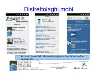 Distrettolaghi.mobi




Accesso immediato alle nostre pagine sui social network e
community


                           dott. Antonio Longo Dorni
                                   Presidente
 