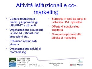 Attività istituzionali e co-
                 marketing
• Contatti regolari con i      • Supporto in loco da parte di
  media, gli operatori, gli      istituzioni, IAT, operatori
  uffici ENIT e altri enti     • Offerta di soggiorni ed
• Organizzazione e supporto      ospitalità
  in loco educational tour,    • Compartecipazione alle
  produzioni etc..               attività di marketing
• Diffusione comunicati
  stampa
• Organizzazione attività di
  co-marketing


                               dott. Antonio Longo Dorni
                                       Presidente
 