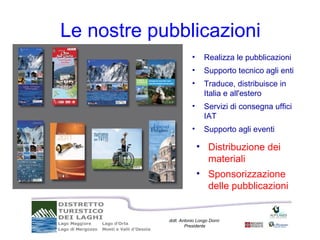 Le nostre pubblicazioni
                       •     Realizza le pubblicazioni
                       •     Supporto tecnico agli enti
                       •     Traduce, distribuisce in
                             Italia e all'estero
                       •     Servizi di consegna uffici
                             IAT
                       •     Supporto agli eventi

                           • Distribuzione dei
                             materiali
                           • Sponsorizzazione
                             delle pubblicazioni


            dott. Antonio Longo Dorni
                    Presidente
 