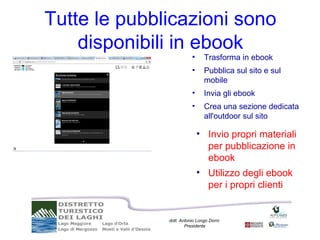 Tutte le pubblicazioni sono
    disponibili in ebook
                         •     Trasforma in ebook
                         •     Pubblica sul sito e sul
                               mobile
                         •     Invia gli ebook
                         •     Crea una sezione dedicata
                               all'outdoor sul sito

                             • Invio propri materiali
                               per pubblicazione in
                               ebook
                             • Utilizzo degli ebook
                               per i propri clienti


              dott. Antonio Longo Dorni
                      Presidente
 