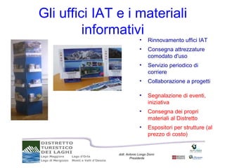Gli uffici IAT e i materiali
         informativi
                             •     Rinnovamento uffici IAT
                             •     Consegna attrezzature
                                   comodato d'uso
                             •     Servizio periodico di
                                   corriere
                             •     Collaborazione a progetti

                             •     Segnalazione di eventi,
                                   iniziativa
                             •     Consegna dei propri
                                   materiali al Distretto
                             •     Espositori per strutture (al
                                   prezzo di costo)


               dott. Antonio Longo Dorni
                       Presidente
 