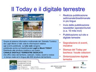 Il Today e il digitale terrestre
                                                                        •     Realizza pubblicazione
                                                                              settimanale/bisettimanale
                                                                              in più lingue
                                                                        •     Invio della pubblicazione
                                                                              newsletter operatori/turisti
                                                                              (c.a. 10 mila invii)
                                                                        •     Pubblicazione sul sito e
                                                                              digitale terrestre
Grazie al sistema informativo multicanale del Distretto Turistico
dei Laghi Monti e Valli, tutte le informazioni relative                 •     Segnalazione di eventi,
agli eventi pubblicate sul sito web vengono                                   iniziative
pubblicate anche sul bisettimanale Laghi e Monti TODAY
Distribuito elle strutture ricettive e sul nostro                       •     Stampa del Today per
CANALE DIGITALE TERRESTRE DEDICATO                                            bacheca / locale colazioni
che offre video del territorio, webcam, meteo, eventi e notizie
 in tempo reale ed in lingua alle 600 strutture del territorio          •     Sintonizzazione digitale
                                                                              terrestre

                                                          dott. Antonio Longo Dorni
                                                                  Presidente
 