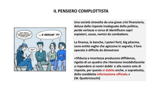 IL PENSIERO COMPLOTTISTA
Una società stravolta da una grave crisi finanziaria,
delusa dalle risposte inadeguate della politica,
perde certezze e cerca di identificare capri
espiatori, cause, nemici da combattere.
La finanza, le banche, i poteri forti, big pharma,
sono entità vaghe che agiscono in segreto, il loro
operato è difficile da dimostrare
«Sfiducia e incertezza producono diffidenza,
rigetto di un quadro che riteniamo insoddisfacente
a rispondere ai nostri dubbi e alla nostra sete di
risposte, per questo si dubita anche, e soprattutto,
della cosiddetta informazione ufficiale.»
(W. Quattriciocchi)
 