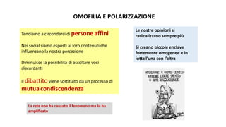 OMOFILIA E POLARIZZAZIONE
Tendiamo a circondarci di persone affini
Nei social siamo esposti ai loro contenuti che
influenzano la nostra percezione
Diminuisce la possibilità di ascoltare voci
discordanti
Il dibattito viene sostituito da un processo di
mutua condiscendenza
Le nostre opinioni si
radicalizzano sempre più
Si creano piccole enclave
fortemente omogenee e in
lotta l’una con l’altra
La rete non ha causato il fenomeno ma lo ha
amplificato
 