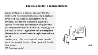 Cookie, algoritmi e camere dell’eco
Grazie a Internet, ai cookie, agli algoritmi che
favoriscono ricerche personalizzate su Google, ai
news feed su Facebook, ai suggerimenti di
amicizia , all’adesione ai gruppi o pagine da
seguire – sulla base dei interessi e di quello che
più frequentemente cerchiamo – e, ancora, grazie
alle liste su Twitter , ognuno di noi può scegliere
di vivere in un mondo virtuale tagliato su misura
per sé.
Un clan, una tribù, una comunità in cui prende
vita il fantasma di Narciso; dove ognuno è Narciso
di se stesso.
(W. Quattrociocchi)
 