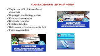 COME RICONOSCERE UNA FALSA NOTIZIA
 Vaghezza e difficoltà a verificare
alcuni dati
 Linguaggio emotivo/aggressivo
 Comparazione retorica
 Domande retoriche
 Instillare il dubbio
 Dati non corretti o volutamente falsi
 Invito a condividere
 