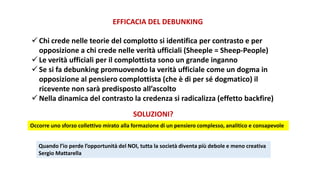 EFFICACIA DEL DEBUNKING
 Chi crede nelle teorie del complotto si identifica per contrasto e per
opposizione a chi crede nelle verità ufficiali (Sheeple = Sheep-People)
 Le verità ufficiali per il complottista sono un grande inganno
 Se si fa debunking promuovendo la verità ufficiale come un dogma in
opposizione al pensiero complottista (che è di per sé dogmatico) il
ricevente non sarà predisposto all’ascolto
 Nella dinamica del contrasto la credenza si radicalizza (effetto backfire)
SOLUZIONI?
Occorre uno sforzo collettivo mirato alla formazione di un pensiero complesso, analitico e consapevole
Quando l’io perde l’opportunità del NOI, tutta la società diventa più debole e meno creativa
Sergio Mattarella
 