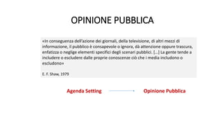 OPINIONE PUBBLICA
Agenda Setting Opinione Pubblica
«In conseguenza dell’azione dei giornali, della televisione, di altri mezzi di
informazione, il pubblico è consapevole o ignora, dà attenzione oppure trascura,
enfatizza o neglige elementi specifici degli scenari pubblici. […] La gente tende a
includere o escludere dalle proprie conoscenze ciò che i media includono o
escludono»
E. F. Shaw, 1979
 