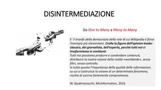 DISINTERMEDIAZIONE
Da One to Many a Many to Many
E’ il trionfo della democrazia della rete di cui Wikipedia è forse
l’esempio più elementare. Crolla la figura dell’opinion leader
classico, del giornalista, dell’esperto, perché tutti noi ci
trasformiamo in emittenti.
Tutti noi possiamo produrre e condividere contenuti,
distribuire la nostra visione della realtà «worldwide», senza
filtri, senza controllo.
In tutto questo l’importanza della qualità delle informazioni,
su cui si costruisce la visione di un determinato fenomeno,
rischia di uscirne fortemente compromessa.
W. Quattrociocchi, Misinformation, 2016
 