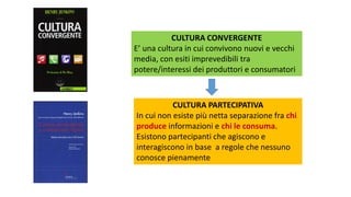 CULTURA CONVERGENTE
E’ una cultura in cui convivono nuovi e vecchi
media, con esiti imprevedibili tra
potere/interessi dei produttori e consumatori
CULTURA PARTECIPATIVA
In cui non esiste più netta separazione fra chi
produce informazioni e chi le consuma.
Esistono partecipanti che agiscono e
interagiscono in base a regole che nessuno
conosce pienamente
 