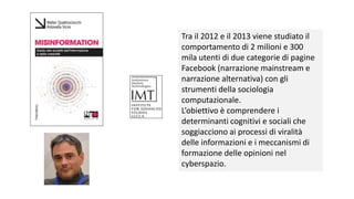 Tra il 2012 e il 2013 viene studiato il
comportamento di 2 milioni e 300
mila utenti di due categorie di pagine
Facebook (narrazione mainstream e
narrazione alternativa) con gli
strumenti della sociologia
computazionale.
L’obiettivo è comprendere i
determinanti cognitivi e sociali che
soggiacciono ai processi di viralità
delle informazioni e i meccanismi di
formazione delle opinioni nel
cyberspazio.
 