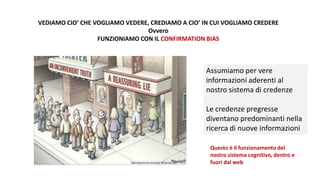 VEDIAMO CIO’ CHE VOGLIAMO VEDERE, CREDIAMO A CIO’ IN CUI VOGLIAMO CREDERE
Ovvero
FUNZIONIAMO CON IL CONFIRMATION BIAS
Assumiamo per vere
informazioni aderenti al
nostro sistema di credenze
Le credenze pregresse
diventano predominanti nella
ricerca di nuove informazioni
Questo è il funzionamento del
nostro sistema cognitivo, dentro e
fuori dal web
 