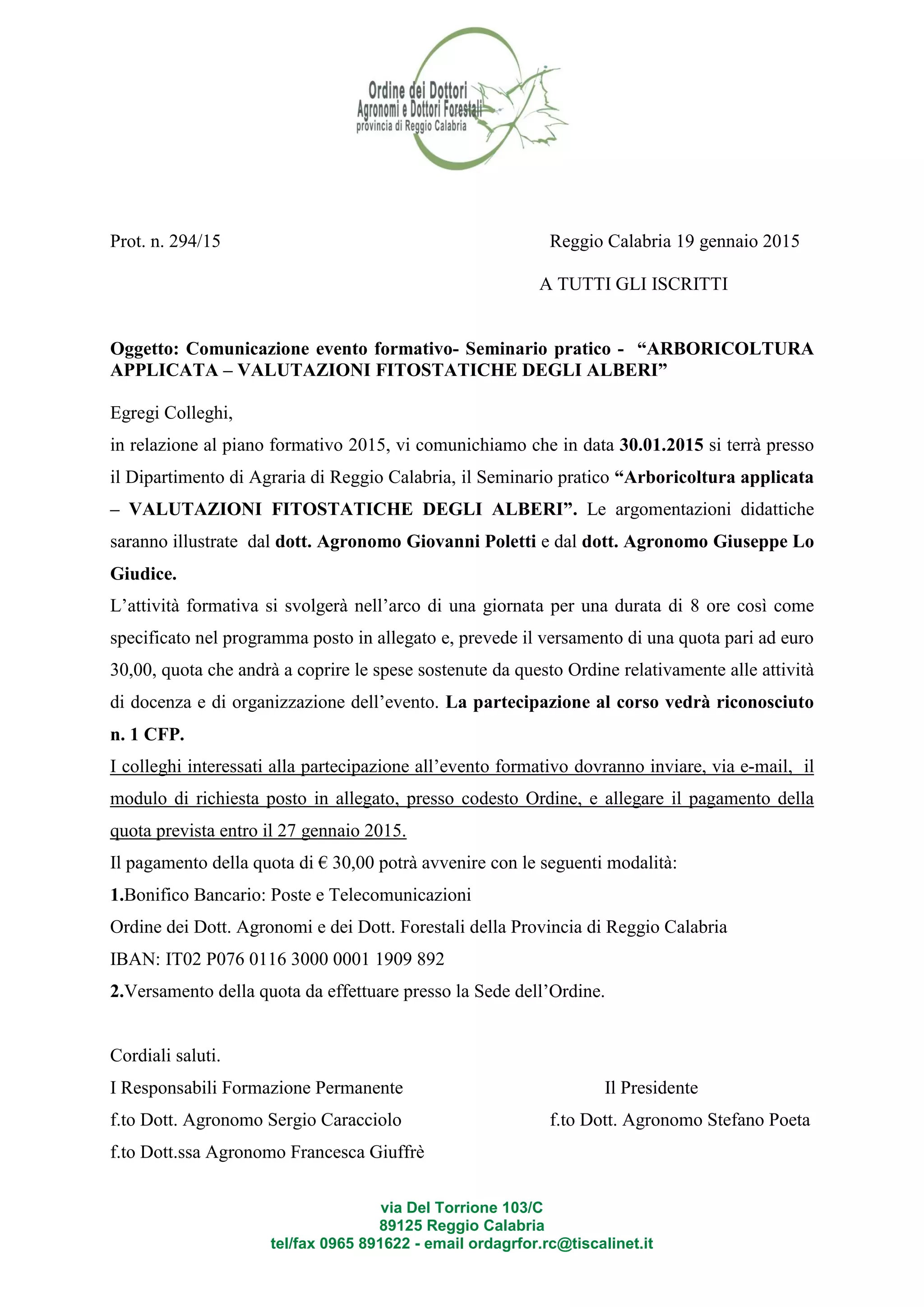 via Del Torrione 103/C
89125 Reggio Calabria
tel/fax 0965 891622 - email ordagrfor.rc@tiscalinet.it
Prot. n. 294/15 Reggio Calabria 19 gennaio 2015
A TUTTI GLI ISCRITTI
Oggetto: Comunicazione evento formativo- Seminario pratico - “ARBORICOLTURA
APPLICATA – VALUTAZIONI FITOSTATICHE DEGLI ALBERI”
Egregi Colleghi,
in relazione al piano formativo 2015, vi comunichiamo che in data 30.01.2015 si terrà presso
il Dipartimento di Agraria di Reggio Calabria, il Seminario pratico “Arboricoltura applicata
– VALUTAZIONI FITOSTATICHE DEGLI ALBERI”. Le argomentazioni didattiche
saranno illustrate dal dott. Agronomo Giovanni Poletti e dal dott. Agronomo Giuseppe Lo
Giudice.
L’attività formativa si svolgerà nell’arco di una giornata per una durata di 8 ore così come
specificato nel programma posto in allegato e, prevede il versamento di una quota pari ad euro
30,00, quota che andrà a coprire le spese sostenute da questo Ordine relativamente alle attività
di docenza e di organizzazione dell’evento. La partecipazione al corso vedrà riconosciuto
n. 1 CFP.
I colleghi interessati alla partecipazione all’evento formativo dovranno inviare, via e-mail, il
modulo di richiesta posto in allegato, presso codesto Ordine, e allegare il pagamento della
quota prevista entro il 27 gennaio 2015.
Il pagamento della quota di € 30,00 potrà avvenire con le seguenti modalità:
1.Bonifico Bancario: Poste e Telecomunicazioni
Ordine dei Dott. Agronomi e dei Dott. Forestali della Provincia di Reggio Calabria
IBAN: IT02 P076 0116 3000 0001 1909 892
2.Versamento della quota da effettuare presso la Sede dell’Ordine.
Cordiali saluti.
I Responsabili Formazione Permanente Il Presidente
f.to Dott. Agronomo Sergio Caracciolo f.to Dott. Agronomo Stefano Poeta
f.to Dott.ssa Agronomo Francesca Giuffrè
 