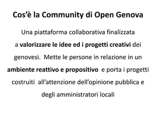 Cos’è la Community di Open Genova
Una piattaforma collaborativa finalizzata
a valorizzare le idee ed i progetti creativi dei
genovesi. Mette le persone in relazione in un
ambiente reattivo e propositivo e porta i progetti
costruiti all’attenzione dell’opinione pubblica e
degli amministratori locali
 