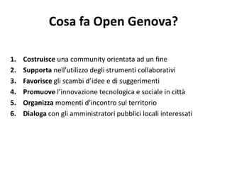 Cosa fa Open Genova?
1. Costruisce una community orientata ad un fine
2. Supporta nell’utilizzo degli strumenti collaborativi
3. Favorisce gli scambi d’idee e di suggerimenti
4. Promuove l’innovazione tecnologica e sociale in città
5. Organizza momenti d’incontro sul territorio
6. Dialoga con gli amministratori pubblici locali interessati
 