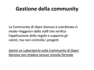 Gestione della community
La Community di Open Genova è coordinata in
modo «leggero» dallo staff che verifica
l’applicazione delle regole e supporta gli
utenti, ma non controlla i progetti
Aprire un Laboratorio sulla Community di Open
Genova non implica nessun vincolo formale
 