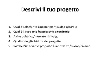 Descrivi il tuo progetto
1. Qual è l’elemento caratterizzante/idea centrale
2. Qual è il rapporto fra progetto e territorio
3. A che pubblico/mercato si rivolge
4. Quali sono gli obiettivi del progetto
5. Perché l’intervento proposto è innovativo/nuovo/diverso
 