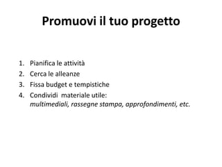 Promuovi il tuo progetto
1. Pianifica le attività
2. Cerca le alleanze
3. Fissa budget e tempistiche
4. Condividi materiale utile:
multimediali, rassegne stampa, approfondimenti, etc.
 