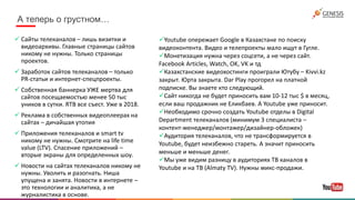 А теперь о грустном…
 Сайты телеканалов – лишь визитки и
видеоархивы. Главные страницы сайтов
никому не нужны. Только страницы
проектов.
 Заработок сайтов телеканалов – только
PR-статьи и интернет-спецпроекты.
 Собственная баннерка УЖЕ мертва для
сайтов посещаемостью менее 50 тыс
уников в сутки. RTB все съест. Уже в 2018.
 Реклама в собственных видеоплеерах на
сайтах – дичайшая утопия
 Приложения телеканалов и smart tv
никому не нужны. Смотрите на life time
value (LTV). Спасение приложений –
вторые экраны для определенных шоу.
 Новости на сайтах телеканалов никому не
нужны. Уволить и разогнать. Ниша
упущена и занята. Новости в интернете –
это технологии и аналитика, а не
журналистика в основе.
Youtube опережает Google в Казахстане по поиску
видеоконтента. Видео и телепроекты мало ищут в Гугле.
Монетизация нужна через соцсети, а не через сайт.
Facebook Articles, Watch, OK, VK и тд
Казахстанские видеохостинги проиграли Ютубу – Kivvi.kz
закрыт. Юрта закрыта. Dar Play прогорел на платной
подписке. Вы знаете кто следующий.
Сайт никогда не будет приносить вам 10-12 тыс $ в месяц,
если ваш продажник не Еликбаев. А Youtube уже приносит.
Необходимо срочно создать Youtube отделы в Digital
Department телеканалов (минимум 3 специалиста –
контент-менеджер/монтажер/дизайнер-обложек)
Аудитория телеканалов, что не трансформируется в
Youtube, будет неизбежно стареть. А значит приносить
меньше и меньше денег.
Мы уже видим разницу в аудиториях ТВ каналов в
Youtube и на ТВ (Almaty TV). Нужны микс-продажи.
 
