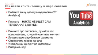 Как найти контент-нишу и пара советов
G e n e s i s M C N
 Поймите вашу целевую аудиторию (YT
Analytics)
 Помните – НИКТО НЕ ИЩЕТ САМ
ТЕЛЕКАНАЛ В ЮТУБЕ!
 Помните про заголовки, думайте как
пользователь, который ищет ваш контент
 Локализация зарубежных форматов
 Определить героев канала
 Уникальный контент на казахском
 Интернет-шоу
 