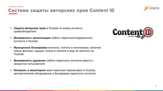 Система защиты авторских прав Content ID
6
 Защита авторских прав в Youtube по всему контенту
правообладателя
 Возможность монетизации любого пиратского/перезалитого
контента в Youtube
 Функционал блокировки контента, снятого в кинотеатрах, включая
новые фильмы, идущих только в прокате и еще не залитого на
Youtube
 Возможность удаления любого пиратского контента вместе с
аккаунтом пользователя
 Контроль и мониторинг всех пиратских перезаливок в Youtube,
автоматические обнаружение и блокировка пиратского контента
G e n e s i s M C N
 