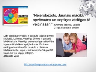 “Neierobežots. Jaunais mācību
apvērsums un septiņas atslēgas tā
veicināšani”.Grāmata latviešu valodā
21.gs. skolotāja ābece
http://macibuapversums.wordpress.com
Labi sagatavoti vecāki ir pasaulē labākie pirmie
skolotāji. Laimīga, veselīga ģmene ir pasaulē
labākā skola. Veselīga un uzmanīga sabiedrība
ir pasaulē labākais spēļ laukums. Droša un
ekoloģski sabalansēta pasaule ir planētas
labākā mācību telpa – tā ir neierobežtā globālā
klase, ko visi kopīgi lietojam.
/Džanete Vosa
 