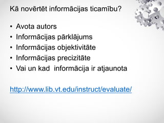 Kā novērtēt informācijas ticamību?
• Avota autors
• Informācijas pārklājums
• Informācijas objektivitāte
• Informācijas precizitāte
• Vai un kad informācija ir atjaunota
http://www.lib.vt.edu/instruct/evaluate/
 