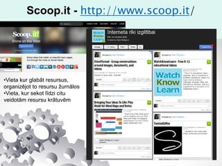 Scoop.it - http://www.scoop.it/
•Vieta kur glabāt resursus,
organizējot to resursu žurnālos
•Vieta, kur sekot līdzi citu
veidotām resursu krātuvēm
 