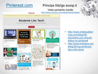 Pinterest.com
Video pamācību kanāls
http://www.youtube.com/user/pinterest/videos
Princips līdzīgs scoop.it
• http://www.shakeuplear
ning.com/blog/35-
educators-you-should-
follow-on-pinterest
• http://www.edutopia.org
/blog/20-top-pinterest-
tips-vicki-davis
 