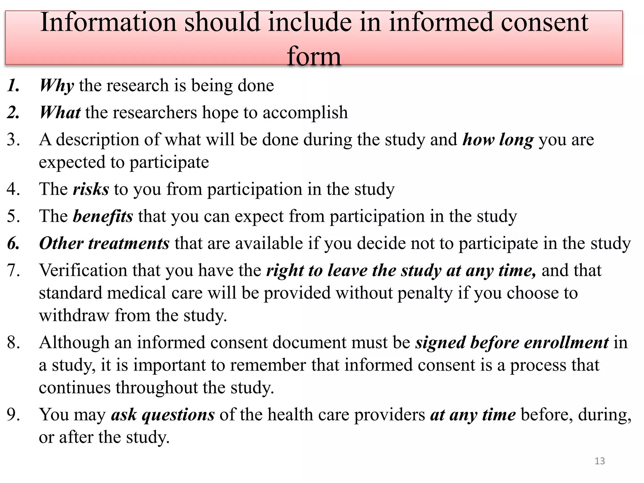 Information should include in informed consent
form
1. Why the research is being done
2. What the researchers hope to accomplish
3. A description of what will be done during the study and how long you are
expected to participate
4. The risks to you from participation in the study
5. The benefits that you can expect from participation in the study
6. Other treatments that are available if you decide not to participate in the study
7. Verification that you have the right to leave the study at any time, and that
standard medical care will be provided without penalty if you choose to
withdraw from the study.
8. Although an informed consent document must be signed before enrollment in
a study, it is important to remember that informed consent is a process that
continues throughout the study.
9. You may ask questions of the health care providers at any time before, during,
or after the study.
13
 