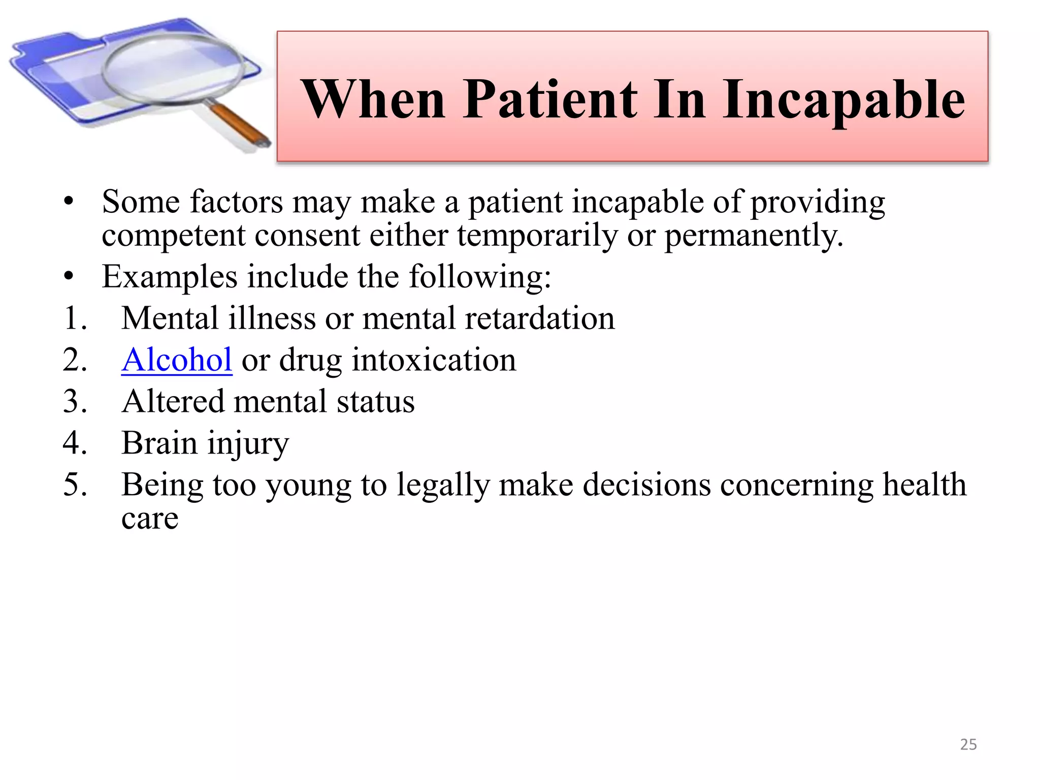 When Patient In Incapable
• Some factors may make a patient incapable of providing
competent consent either temporarily or permanently.
• Examples include the following:
1. Mental illness or mental retardation
2. Alcohol or drug intoxication
3. Altered mental status
4. Brain injury
5. Being too young to legally make decisions concerning health
care
25
 