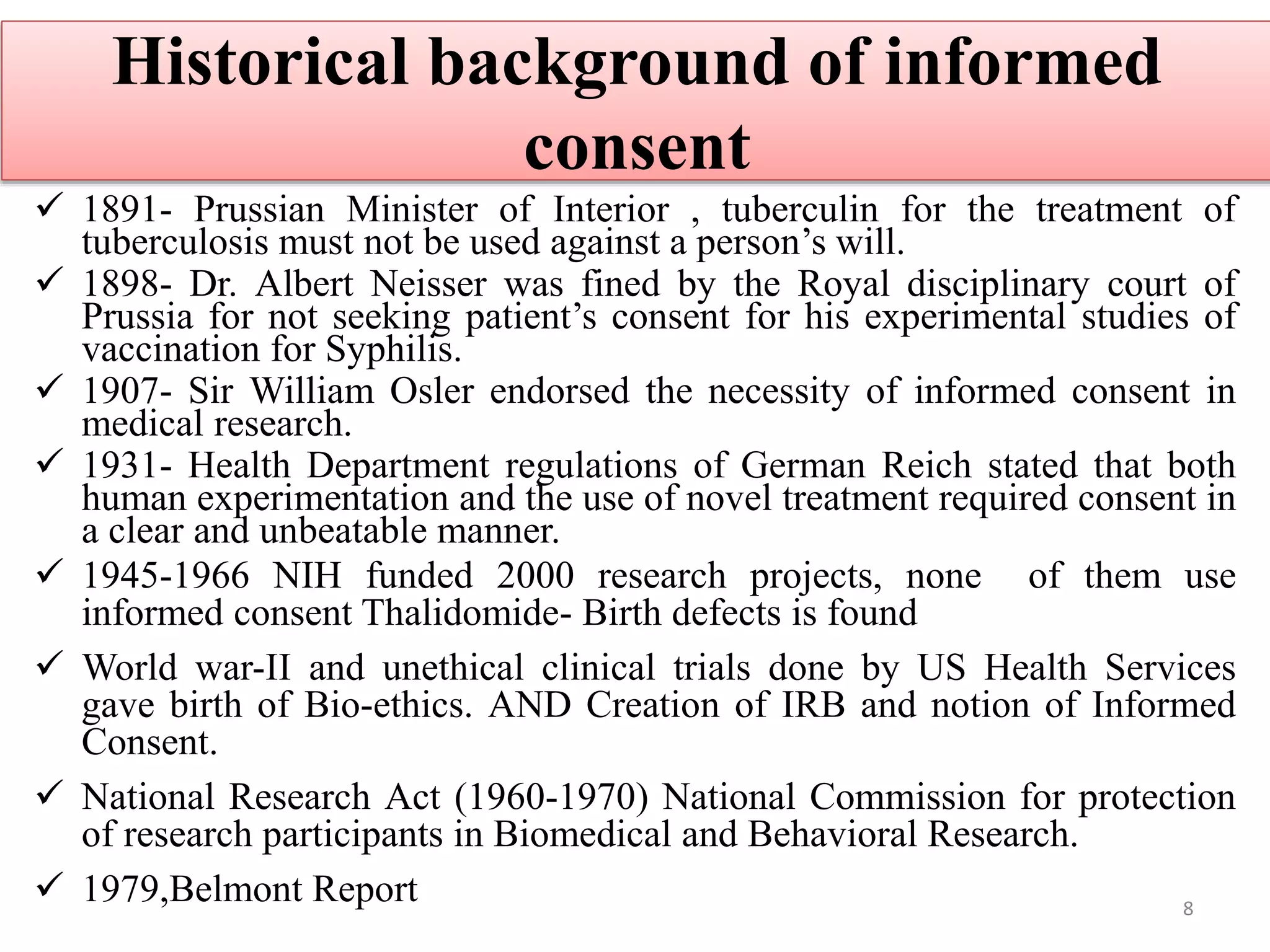 Historical background of informed
consent
 1891- Prussian Minister of Interior , tuberculin for the treatment of
tuberculosis must not be used against a person’s will.
 1898- Dr. Albert Neisser was fined by the Royal disciplinary court of
Prussia for not seeking patient’s consent for his experimental studies of
vaccination for Syphilis.
 1907- Sir William Osler endorsed the necessity of informed consent in
medical research.
 1931- Health Department regulations of German Reich stated that both
human experimentation and the use of novel treatment required consent in
a clear and unbeatable manner.
 1945-1966 NIH funded 2000 research projects, none of them use
informed consent Thalidomide- Birth defects is found
 World war-II and unethical clinical trials done by US Health Services
gave birth of Bio-ethics. AND Creation of IRB and notion of Informed
Consent.
 National Research Act (1960-1970) National Commission for protection
of research participants in Biomedical and Behavioral Research.
 1979,Belmont Report 8
 