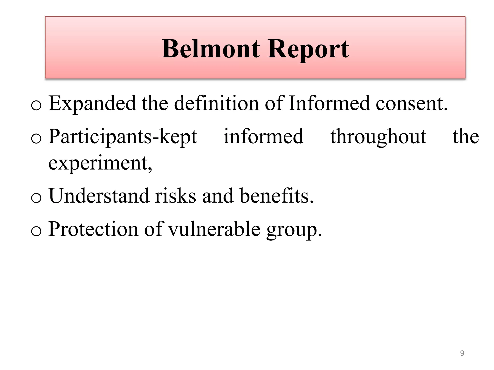 Belmont Report
o Expanded the definition of Informed consent.
o Participants-kept informed throughout the
experiment,
o Understand risks and benefits.
o Protection of vulnerable group.
9
 