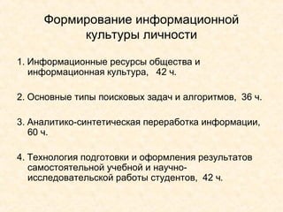 Формирование информационной культуры личности 1. Информационные ресурсы общества и информационная культура,  42 ч. 2. Основные типы поисковых задач и алгоритмов,  36 ч. 3. Аналитико-синтетическая переработка информации,  60 ч. 4. Технология подготовки и оформления результатов самостоятельной учебной и научно-исследовательской работы студентов,  42 ч. 
