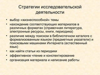 Стратегии исследовательской деятельности выбор «жизнеспособной» темы нахождение соответствующих материалов в различных форматах (справочная литература, электронные ресурсы, книги, периодика) различие между поиском в библиотечном каталоге с формализованным языком (предметные указатели) и поисковыми машинами Интернета (естественный язык) как найти статьи из периодики эффективное чтение и конспектирование организация материала и написание работы   