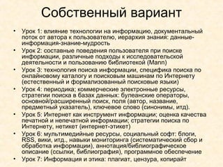Собственный вариант Урок 1: влияние технологии на информацию, документальный поток от автора к пользователю, иерархия знания: данные-информация-знание-мудрость Урок 2: составные поведения пользователя при поиске информации, различные подходы к исследовательской деятельности и пользованию библиотекой ( Mann ) Урок 3: технология поиска информации, специфика поиска по онлайновому каталогу и поисковым машинам по Интернету (естественный и формализованный поисковые языки)  Урок 4: периодика; коммерческие электронные ресурсы, стратегии поиска в базах данных: булеанские операторы, основной/расширенный поиск, поля (автор, название, предметный указатель), ключевое слово (синонимы, итд). Урок 5: Интернет как инструмент информации; оценка качества печатной и непечатной информации; стратегии поиска по Интернету, нетикет (интернет-этикет) Урок 6: мультимедийные ресурсы, социальный софт: блоги,  RSS , вики, итд., навыки мониторинга (систематический сбор и обработка информации), аннотация/библиографическое описание (ссылки, библиография), программное обеспечение Урок  7:  Информация и этика :  плагиат,   цензура ,  копирайт 