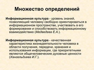 Множество определений Информационная культура  - уровень знаний, позволяющий человеку свободно ориентироваться в информационном пространстве, участвовать в его формировании и способствовать информационному взаимодействию ( Медведева Е.А. ). Информационная культура  - качественная характеристика жизнедеятельности человека в области получения, передачи, хранения и использования информации, где приоритетными являются общечеловеческие духовные ценности ( Хангельдиева И.Г. ). 
