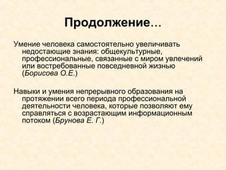 Продолжение ... Умение человека самостоятельно увеличивать недостающие знания: общекультурные, профессиональные, связанные с миром увлечений или востребованные повседневной жизнью ( Борисова О.Е. ) Навыки и умения непрерывного образования на протяжении всего периода профессиональной деятельности человека, которые позволяют ему справляться с возрастающим информационным потоком  ( Брунова Е. Г. ) 