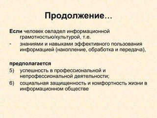 Продолжение ... Если  человек овладел информационной грамотностью/культурой, т.е.  знаниями и навыками эффективного пользования информацией (накопление, обработка и передача), предполагается   успешность в профессиональной и непрофессиональной деятельности; социальная защищенность и комфортность жизни в информационном обществе 