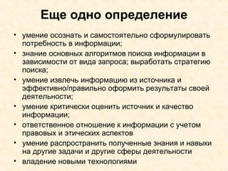 Еще одно определение умение осознать и самостоятельно сформулировать потребность в информации;  знание основных алгоритмов поиска информации в зависимости от вида запроса; выработать стратегию поиска; умение извлечь информацию из источника и эффективно/правильно оформить результаты своей деятельности; умение критически оценить источник и качество информации; ответственное отношение к информации с учетом правовых и этических аспектов умение распространить полученные знания и навыки на другие задачи и другие сферы деятельности владение новыми технологиями 