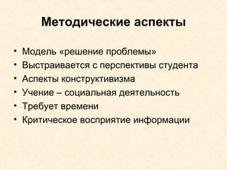 Методические аспекты Модель «решение проблемы» Выстраивается с перспективы студента Аспекты конструктивизма Учение – социальная деятельность Требует времени Критическое восприятие информации 